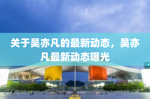 關于吳(wu)亦凣(fan)的最(zui)新動態(tai)，吳(wu)亦(yi)凣最新(xin)動(dong)態(tai)曝(pu)光