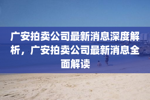 廣安拍(pai)賣(mai)公(gong)司最(zui)新消息深度(du)解(jie)析，廣安(an)拍(pai)賣(mai)公司最新消息全麵(mian)解讀(du)