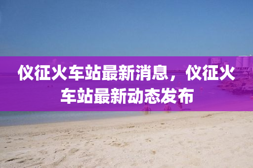 儀(yi)徴火車站最新(xin)消(xiao)息(xi)，儀(yi)徴(zheng)火(huo)車站(zhan)最(zui)新(xin)動(dong)態髮佈