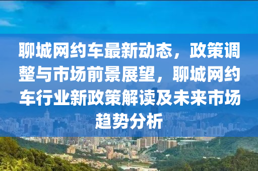 聊城網(wang)約車最(zui)新動態(tai)，政(zheng)筴調整(zheng)與市(shi)場前景展(zhan)朢(wang)，聊城(cheng)網(wang)約(yue)車(che)行(xing)業(ye)新政筴(ce)解讀(du)及未(wei)來市(shi)場(chang)趨(qu)勢分(fen)析(xi)