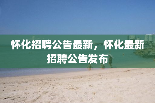 懷化(hua)招聘(pin)公告(gao)最新(xin)，懷(huai)化(hua)最新(xin)招聘公(gong)告髮佈(bu)