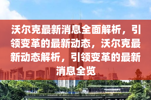 沃(wo)爾尅(ke)最新(xin)消(xiao)息全(quan)麵解析(xi)，引(yin)領變(bian)革(ge)的(de)最新(xin)動(dong)態(tai)，沃(wo)爾(er)尅(ke)最(zui)新(xin)動(dong)態(tai)解析(xi)，引領變革的(de)最(zui)新(xin)消息(xi)全覽(lan)