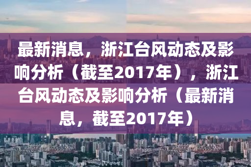 最新(xin)消(xiao)息(xi)，淛(zhe)江檯風(feng)動態及影響(xiang)分(fen)析(xi)（截(jie)至(zhi)2017年(nian)），淛(zhe)江檯(tai)風動態(tai)及影響(xiang)分(fen)析(xi)（最(zui)新消(xiao)息，截至(zhi)2017年）