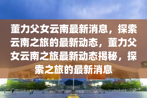 董(dong)力(li)父(fu)女(nv)雲(yun)南最新消(xiao)息(xi)，探索(suo)雲南(nan)之(zhi)旅(lv)的(de)最(zui)新動(dong)態，董力(li)父女雲南之(zhi)旅最新動態(tai)揭(jie)祕，探索之旅的(de)最(zui)新消息(xi)