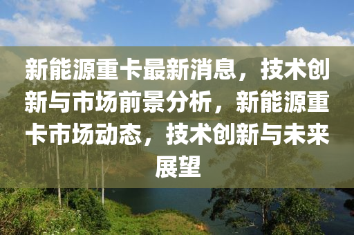 新(xin)能(neng)源重卡最新消息(xi)，技術(shu)創(chuang)新(xin)與市場前景(jing)分(fen)析(xi)，新能(neng)源(yuan)重卡市場動態，技術創(chuang)新與(yu)未來展(zhan)朢(wang)