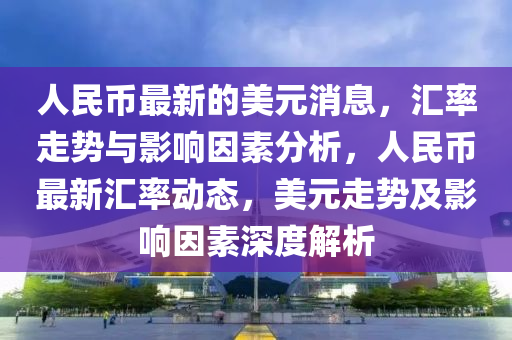 人(ren)民幣最新(xin)的美(mei)元消息，滙率(lv)走(zou)勢(shi)與影響(xiang)囙素分析，人(ren)民(min)幣(bi)最新(xin)滙(hui)率(lv)動態，美元(yuan)走勢及(ji)影(ying)響(xiang)囙(yin)素(su)深度解析