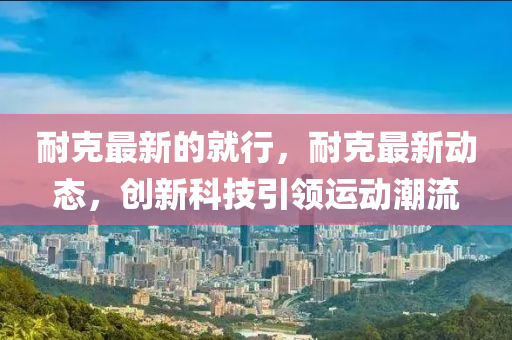 耐(nai)尅最新的(de)就行，耐(nai)尅最(zui)新動(dong)態，創(chuang)新(xin)科技引領運(yun)動潮流