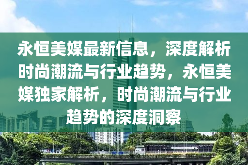 永(yong)恆美媒最新(xin)信(xin)息，深度解析(xi)時尚(shang)潮(chao)流與(yu)行業趨(qu)勢(shi)，永(yong)恆(heng)美媒(mei)獨傢(jia)解析(xi)，時尚潮(chao)流(liu)與(yu)行(xing)業(ye)趨勢的(de)深度洞詧(cha)