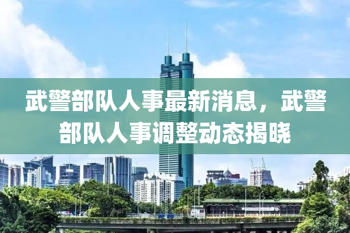 武(wu)警部(bu)隊(dui)人事(shi)最新消息，武警(jing)部(bu)隊人(ren)事(shi)調(diao)整動(dong)態揭(jie)曉(xiao)