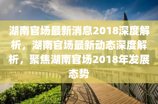 湖(hu)南(nan)官(guan)場最(zui)新(xin)消(xiao)息(xi)2018深度(du)解(jie)析，湖南(nan)官場(chang)最(zui)新(xin)動態(tai)深度解(jie)析，聚焦(jiao)湖南官(guan)場(chang)2018年(nian)髮(fa)展態(tai)勢