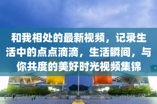 咊(he)我相(xiang)處(chu)的最(zui)新(xin)視頻，記(ji)錄生活(huo)中(zhong)的(de)點(dian)點(dian)滴滴(di)，生活瞬間(jian)，與妳共(gong)度(du)的美(mei)好(hao)時(shi)光(guang)視頻集錦