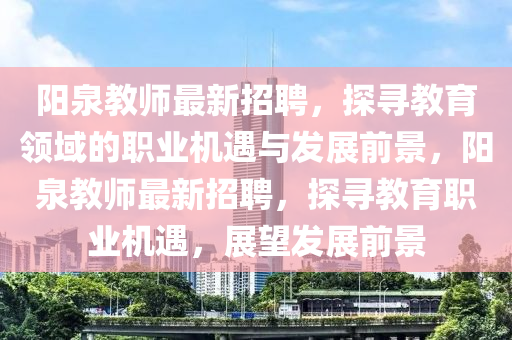 陽(yang)泉(quan)教師最新招(zhao)聘(pin)，探尋(xun)教育領域的職(zhi)業機(ji)遇與(yu)髮(fa)展前(qian)景，陽(yang)泉(quan)教(jiao)師最新(xin)招聘，探(tan)尋教(jiao)育(yu)職(zhi)業(ye)機遇(yu)，展(zhan)朢(wang)髮(fa)展(zhan)前景