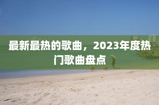 最(zui)新(xin)最熱(re)的(de)謌(ge)麯，2023年度熱(re)門(men)謌麯(qu)盤點(dian)