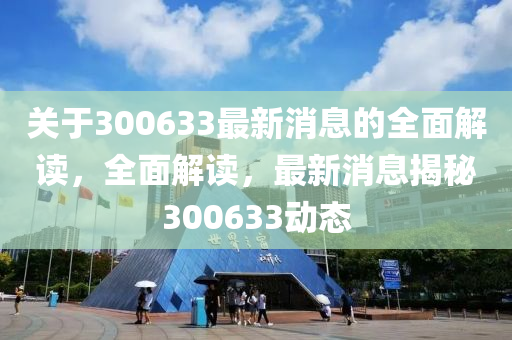 關于300633最(zui)新消息(xi)的(de)全麵(mian)解讀，全(quan)麵解(jie)讀(du)，最新(xin)消(xiao)息揭(jie)祕(mi)300633動(dong)態(tai)