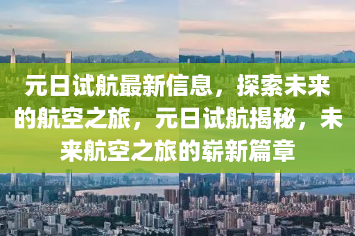 元日試(shi)航(hang)最新(xin)信息，探(tan)索(suo)未來的(de)航空之(zhi)旅，元日試航(hang)揭(jie)祕，未(wei)來航(hang)空之旅的嶄新篇章(zhang)
