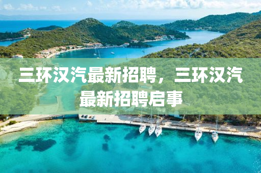 三環(huan)漢(han)汽最新(xin)招聘，三環(huan)漢(han)汽(qi)最(zui)新招聘(pin)啟(qi)事