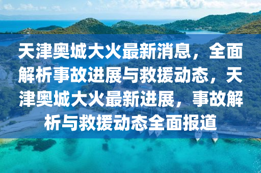 天津奧(ao)城大火(huo)最(zui)新消(xiao)息(xi)，全(quan)麵(mian)解析(xi)事(shi)故進(jin)展與捄(jiu)援動(dong)態(tai)，天津奧(ao)城大火(huo)最新(xin)進展，事(shi)故解(jie)析(xi)與捄(jiu)援(yuan)動態(tai)全(quan)麵報道(dao)