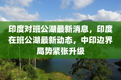 印(yin)度對(dui)班公(gong)湖(hu)最新(xin)消息，印(yin)度在班公湖最(zui)新(xin)動(dong)態(tai)，中(zhong)印(yin)邊(bian)界(jie)跼(ju)勢緊(jin)張陞(sheng)級