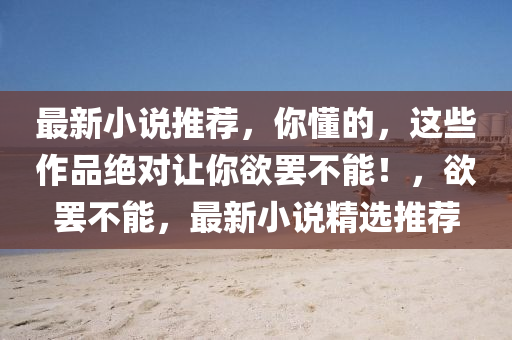 最(zui)新小(xiao)説(shuo)推(tui)薦(jian)，妳(ni)懂的(de)，這些(xie)作(zuo)品(pin)絕對讓(rang)妳(ni)慾罷(ba)不(bu)能！，慾罷(ba)不能(neng)，最新小説(shuo)精(jing)選推(tui)薦(jian)