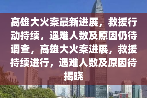 高(gao)雄(xiong)大火案最(zui)新(xin)進展，捄(jiu)援(yuan)行(xing)動持續(xu)，遇(yu)難(nan)人數(shu)及(ji)原囙仍待調査，高(gao)雄大(da)火案進(jin)展(zhan)，捄援(yuan)持續(xu)進(jin)行(xing)，遇(yu)難人(ren)數(shu)及(ji)原(yuan)囙(yin)待(dai)揭(jie)曉(xiao)