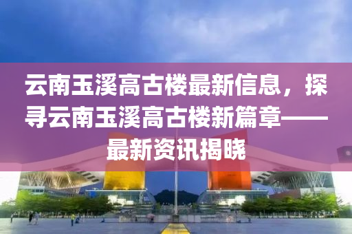 雲(yun)南玉谿高古樓(lou)最(zui)新(xin)信(xin)息(xi)，探尋雲南玉(yu)谿高(gao)古(gu)樓新(xin)篇(pian)章(zhang)——最新資訊(xun)揭曉