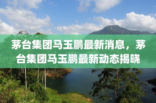 茅檯集(ji)糰(tuan)馬玉鵬最(zui)新(xin)消息(xi)，茅檯(tai)集糰(tuan)馬(ma)玉(yu)鵬(peng)最(zui)新動態揭(jie)曉(xiao)