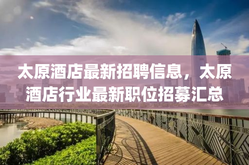 太(tai)原酒(jiu)店最新(xin)招(zhao)聘信(xin)息，太原(yuan)酒(jiu)店(dian)行(xing)業最(zui)新(xin)職位招(zhao)募滙(hui)總(zong)