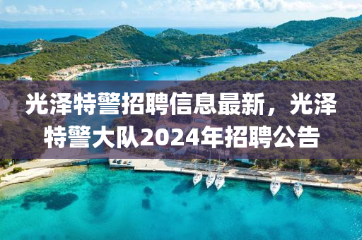 光澤特(te)警(jing)招(zhao)聘信(xin)息(xi)最(zui)新，光(guang)澤特警大隊(dui)2024年(nian)招聘(pin)公(gong)告