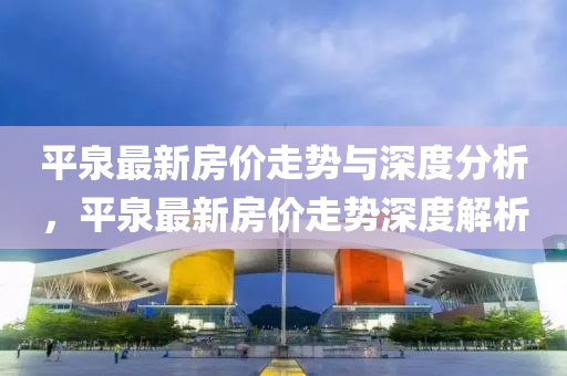 平(ping)泉(quan)最新房(fang)價(jia)走勢與深度分析(xi)，平泉最新(xin)房價(jia)走勢深度解(jie)析(xi)