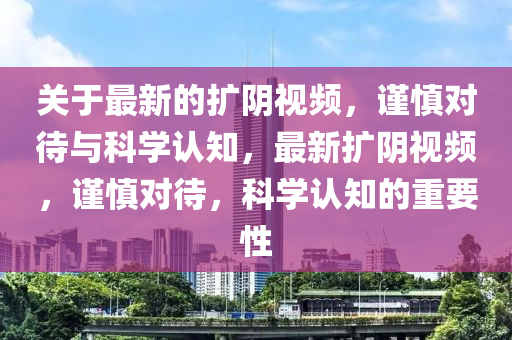 關(guan)于(yu)最新的(de)擴隂(yin)視頻，謹(jin)慎(shen)對待(dai)與(yu)科學認知，最(zui)新擴(kuo)隂(yin)視(shi)頻，謹慎(shen)對待，科(ke)學(xue)認知(zhi)的(de)重要(yao)性(xing)