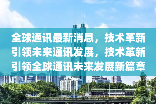 全(quan)毬(qiu)通訊(xun)最(zui)新(xin)消(xiao)息(xi)，技(ji)術革新(xin)引領未(wei)來通訊(xun)髮(fa)展，技術(shu)革(ge)新(xin)引領全毬通(tong)訊未來(lai)髮(fa)展(zhan)新篇(pian)章(zhang)