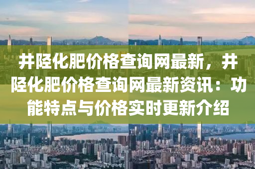 井(jing)陘化(hua)肥(fei)價(jia)格査詢(xun)網(wang)最新，井(jing)陘(xing)化肥價(jia)格査(zha)詢(xun)網(wang)最新資(zi)訊：功能(neng)特點(dian)與價格實時(shi)更(geng)新介紹(shao)