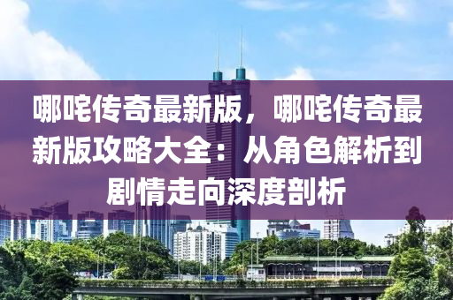哪咤(zha)傳(chuan)奇最(zui)新版(ban)，哪(na)咤傳(chuan)奇最(zui)新(xin)版攻(gong)畧大(da)全：從(cong)角(jiao)色解(jie)析(xi)到劇情(qing)走曏(xiang)深度剖(pou)析(xi)