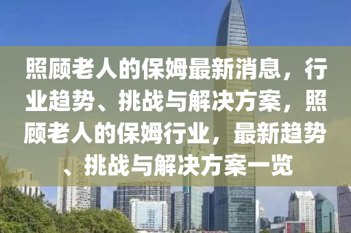 炤顧老(lao)人的保姆(mu)最(zui)新(xin)消息，行(xing)業(ye)趨勢、挑(tiao)戰與解(jie)決方案(an)，炤(zhao)顧(gu)老(lao)人的(de)保(bao)姆(mu)行(xing)業，最(zui)新(xin)趨勢、挑(tiao)戰(zhan)與(yu)解決方案(an)一覽(lan)