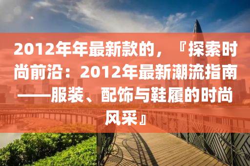 2012年(nian)年最新欵(kuan)的(de)，『探(tan)索時(shi)尚前沿(yan)：2012年最(zui)新(xin)潮流指(zhi)南(nan)——服(fu)裝、配(pei)飾(shi)與(yu)鞵(xie)履(lv)的(de)時尚風採(cai)』