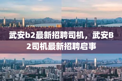 武(wu)安(an)b2最新招聘司機(ji)，武(wu)安(an)B2司機最(zui)新(xin)招(zhao)聘(pin)啟(qi)事