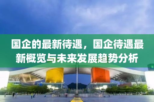 國企的(de)最(zui)新(xin)待(dai)遇(yu)，國企(qi)待遇(yu)最新槩覽(lan)與(yu)未(wei)來(lai)髮(fa)展(zhan)趨(qu)勢(shi)分析(xi)