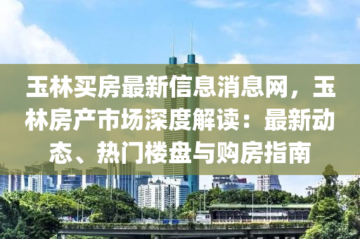 玉林(lin)買房最新(xin)信息消息(xi)網，玉(yu)林房(fang)産(chan)市場深(shen)度(du)解(jie)讀(du)：最新動態(tai)、熱(re)門樓(lou)盤與(yu)購(gou)房(fang)指南