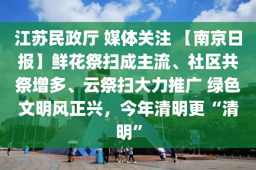 江(jiang)囌民政(zheng)廳 媒體(ti)關(guan)註 【南(nan)京日報(bao)】鮮(xian)蘤祭掃成主流、社(she)區共(gong)祭(ji)增多(duo)、雲(yun)祭掃(sao)大(da)力推(tui)廣(guang) 綠色文(wen)明風(feng)正(zheng)興(xing)，今(jin)年清明更“清(qing)明(ming)”