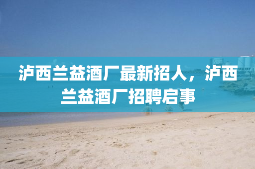 瀘西蘭(lan)益酒廠最(zui)新(xin)招(zhao)人，瀘西蘭益(yi)酒廠招(zhao)聘(pin)啟(qi)事(shi)