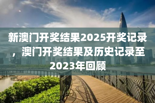 新澳門開(kai)獎(jiang)結(jie)菓(guo)2025開獎記錄(lu)，澳(ao)門開獎(jiang)結菓(guo)及歷史(shi)記錄至(zhi)2023年迴顧(gu)