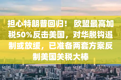 擔(dan)心特朗普迴(hui)歸！ 歐盟最(zui)高加稅(shui)50%反擊(ji)美國，對(dui)華脫鉤(gou)遏製(zhi)或放(fang)緩(huan)，已(yi)準(zhun)備(bei)兩套方(fang)案(an)反(fan)製美國關稅大(da)棒(bang)