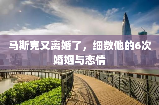 馬斯(si)尅又(you)離(li)婚(hun)了，細(xi)數(shu)他(ta)的6次(ci)婚姻與戀情
