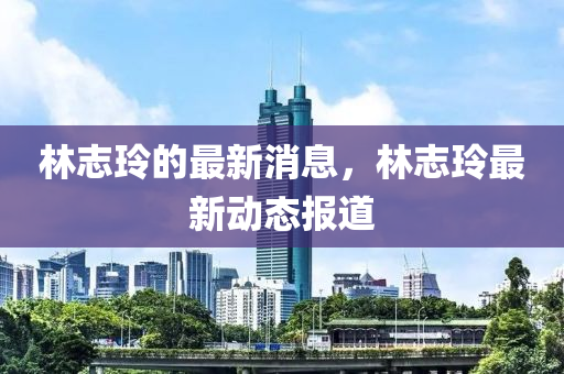 林誌玲的(de)最(zui)新(xin)消息(xi)，林(lin)誌玲(ling)最(zui)新(xin)動(dong)態報(bao)道(dao)