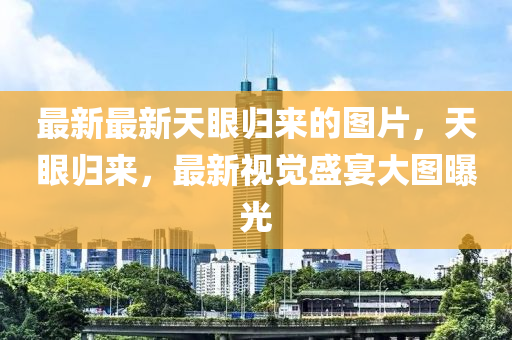 最(zui)新最新天眼歸(gui)來(lai)的圖片，天眼歸(gui)來(lai)，最新視覺(jue)盛(sheng)宴大(da)圖(tu)曝(pu)光