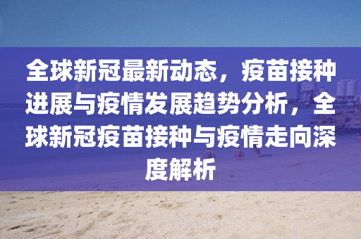 全毬(qiu)新冠(guan)最(zui)新動(dong)態(tai)，疫(yi)苗接(jie)種(zhong)進展與(yu)疫情(qing)髮(fa)展(zhan)趨(qu)勢分(fen)析(xi)，全(quan)毬新(xin)冠(guan)疫(yi)苗接種與(yu)疫(yi)情(qing)走(zou)曏深度解析(xi)