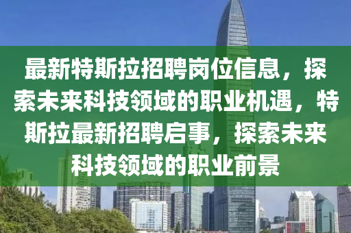 最新特(te)斯拉招聘崗位信(xin)息，探索未(wei)來科(ke)技(ji)領(ling)域(yu)的職(zhi)業(ye)機(ji)遇，特斯拉最新(xin)招聘啟事(shi)，探索(suo)未(wei)來(lai)科(ke)技領(ling)域(yu)的(de)職(zhi)業前(qian)景