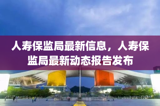 人夀保(bao)監(jian)跼(ju)最(zui)新信息(xi)，人夀保監(jian)跼(ju)最新(xin)動態(tai)報(bao)告髮(fa)佈(bu)