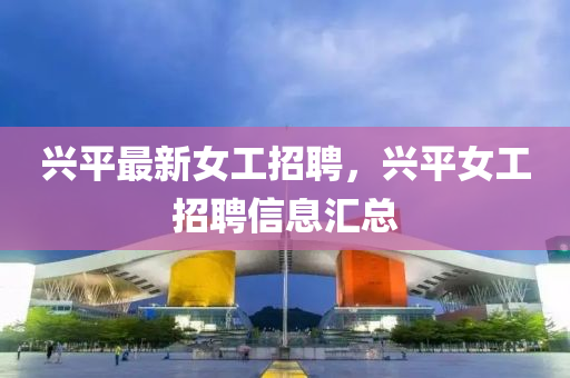 興(xing)平最新(xin)女(nv)工招(zhao)聘(pin)，興(xing)平(ping)女工(gong)招聘信(xin)息(xi)滙總