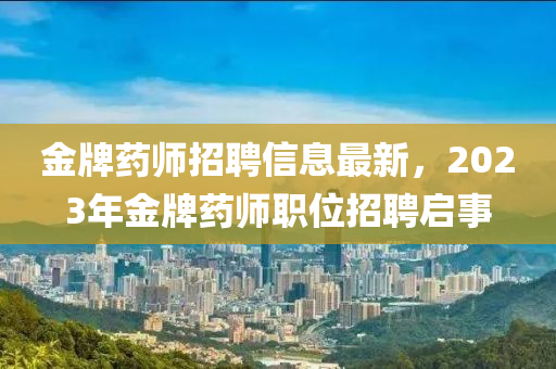 金(jin)牌(pai)藥(yao)師招聘(pin)信息最(zui)新，2023年金牌藥(yao)師(shi)職位(wei)招(zhao)聘啟事